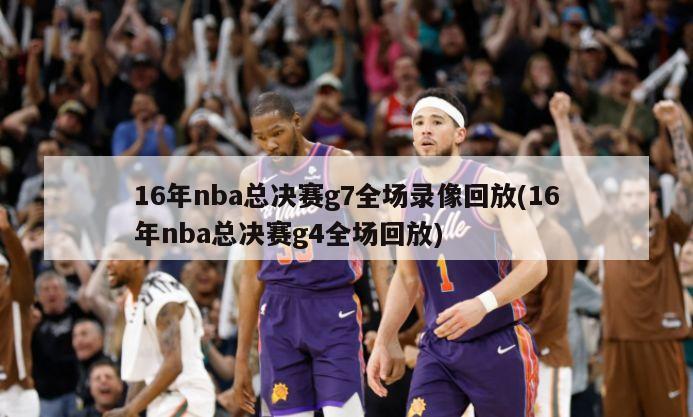 16年nba总决赛g7全场录像回放(16年nba总决赛g4全场回放)